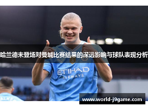 哈兰德未登场对曼城比赛结果的深远影响与球队表现分析