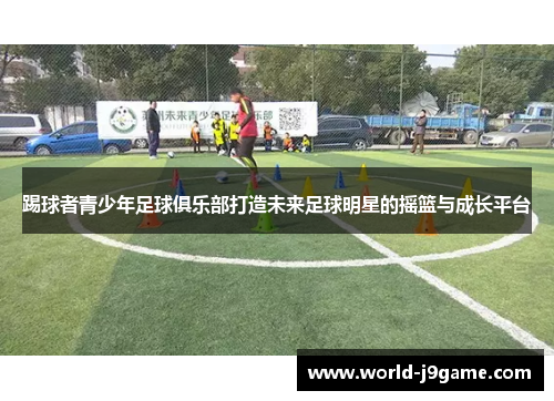 踢球者青少年足球俱乐部打造未来足球明星的摇篮与成长平台