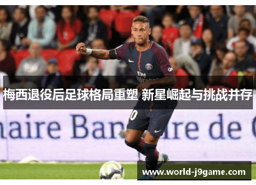 梅西退役后足球格局重塑 新星崛起与挑战并存